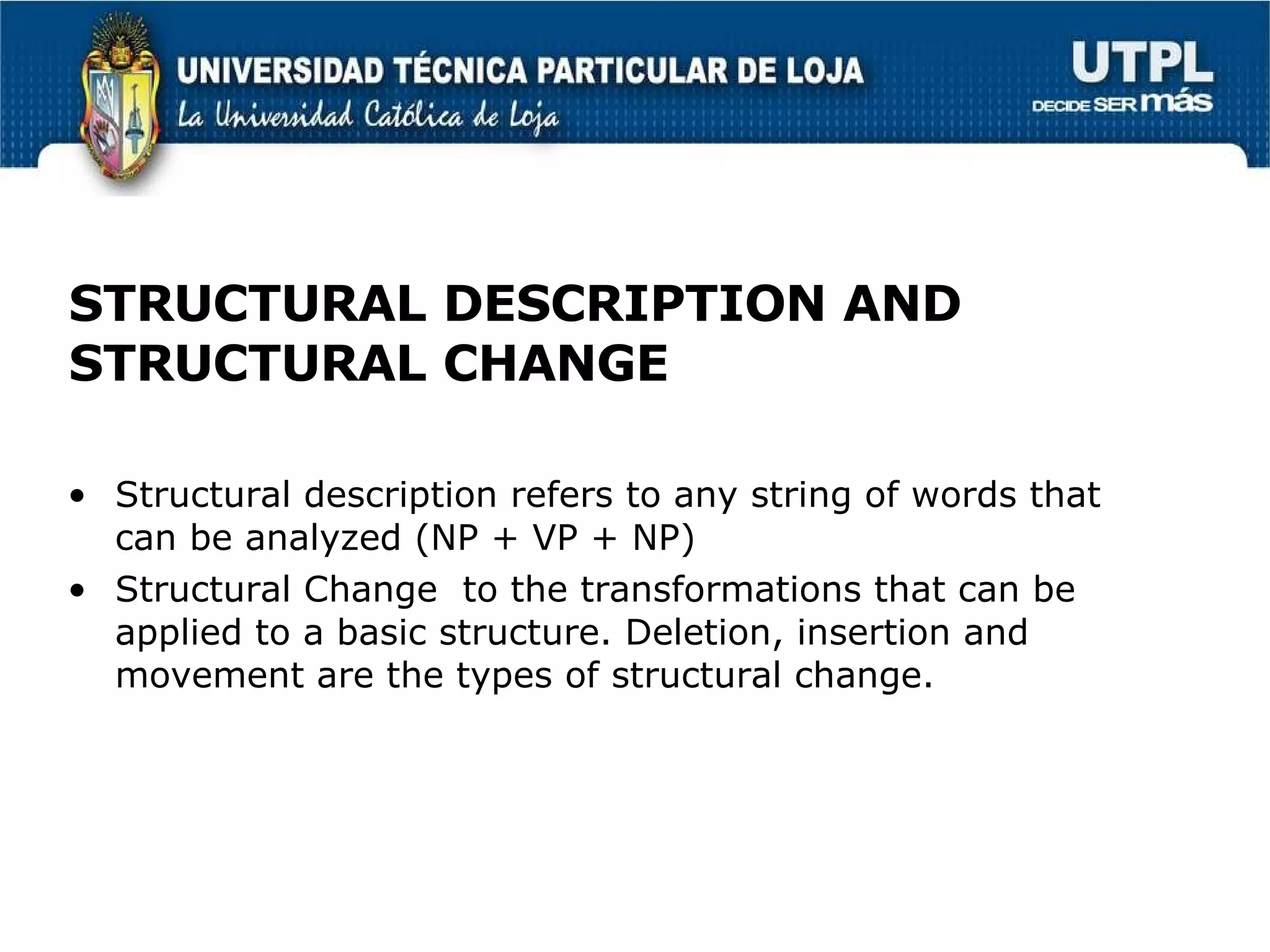 STRUCTURAL DESCRIPTION AND STRUCTURAL CHANGE Structural description refers to any string of words that can be analyzed (NP + VP + NP) Structural Change  to the transformations that can be applied to a basic structure. Deletion, insertion and movement are the types of structural change. 