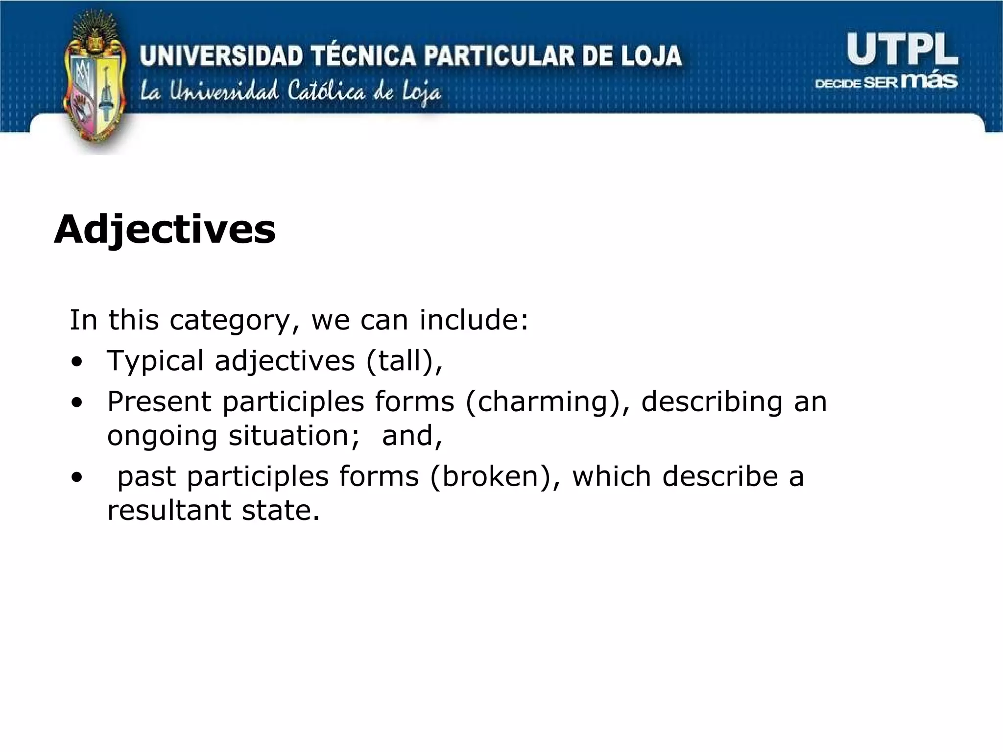 Adjectives In this category, we can include: Typical adjectives (tall),  Present participles forms (charming), describing an ongoing situation;  and, past participles forms (broken), which describe a resultant state.  
