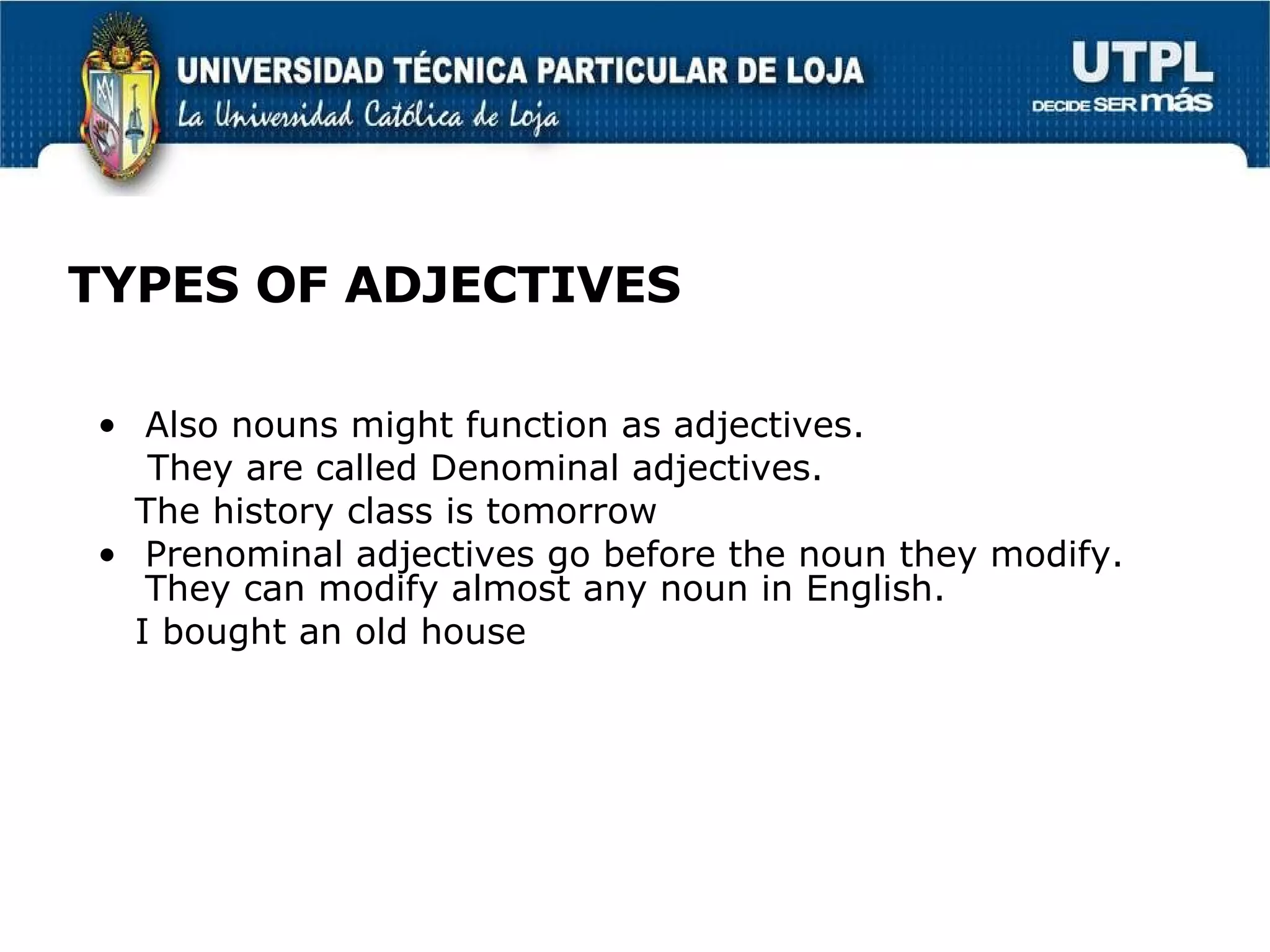 TYPES OF ADJECTIVES Also nouns might function as adjectives. They are called Denominal adjectives. The history class is tomorrow Prenominal adjectives go before the noun they modify. They can modify almost any noun in English. I bought an old house 