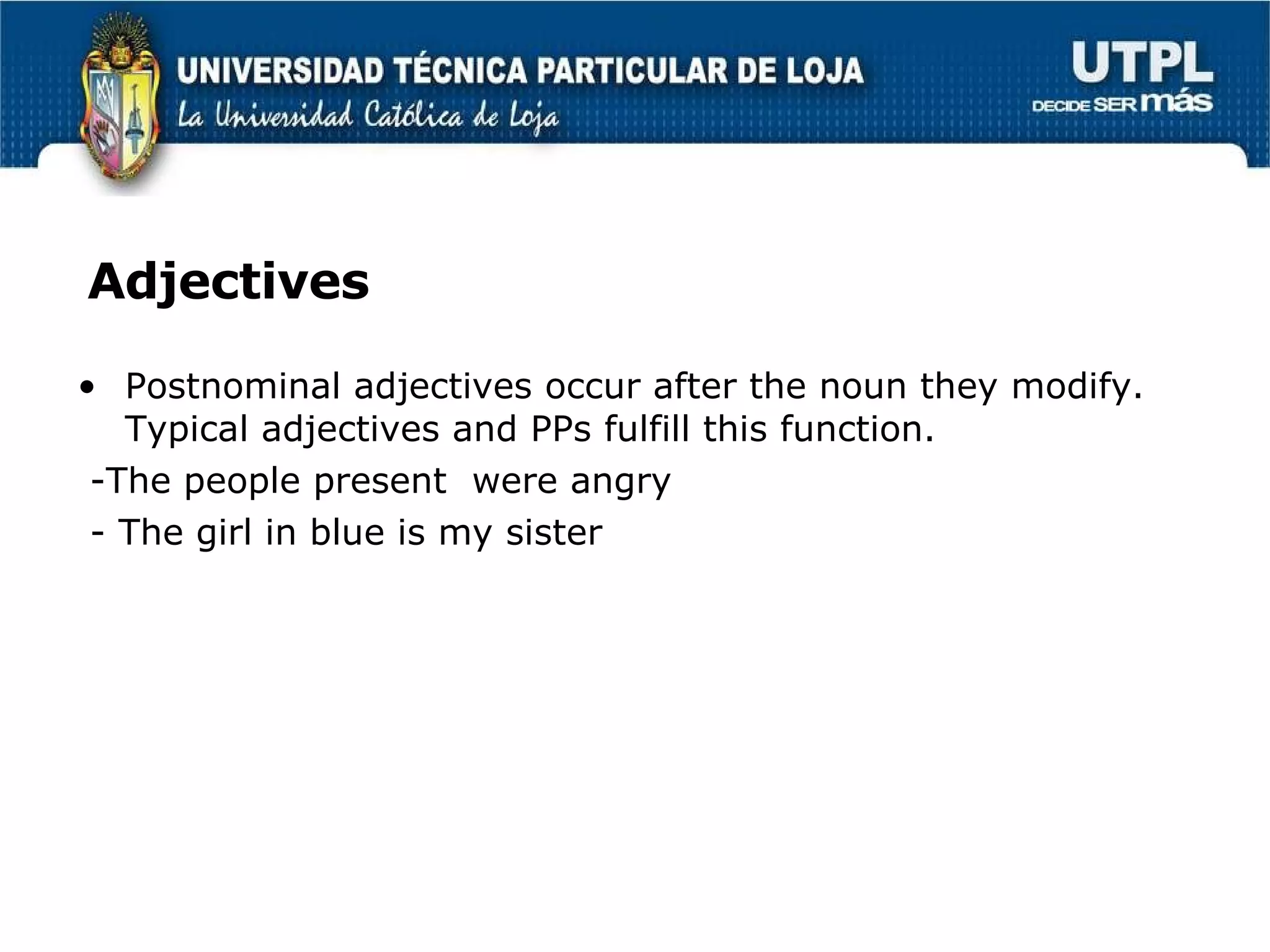 Adjectives Postnominal adjectives occur after the noun they modify. Typical adjectives and PPs fulfill this function. -The people present  were angry - The girl in blue is my sister 