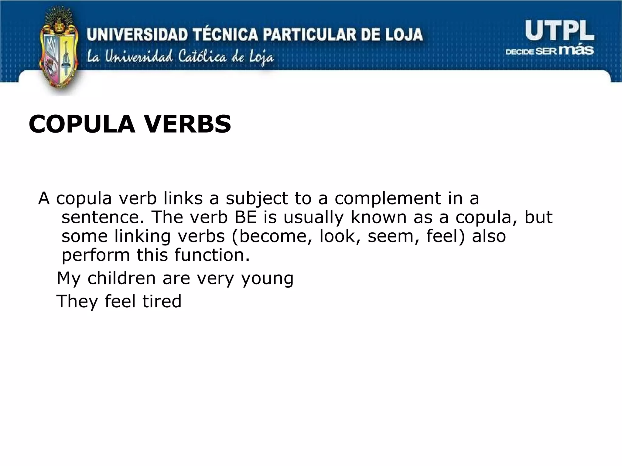 COPULA VERBS A copula verb links a subject to a complement in a sentence. The verb BE is usually known as a copula, but some linking verbs (become, look, seem, feel) also perform this function.  My children are very young They feel tired 