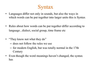 Syntax
• Languages differ not only in sounds, but also the ways in
which words can be put together into larger units this is Syntax
• Rules about how words can be put together differ according to
language , dialect, social group, time frame etc
• “They know not what they do”
– does not follow the rules we use
– for modern English, but was totally normal in the 17th
Century
• Even though the word meanings haven’t changed, the syntax
has
 