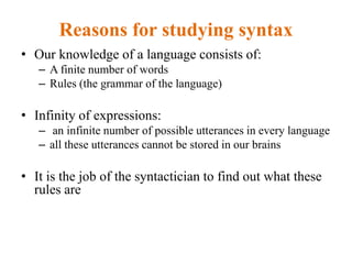 Reasons for studying syntax
• Our knowledge of a language consists of:
– A finite number of words
– Rules (the grammar of the language)
• Infinity of expressions:
– an infinite number of possible utterances in every language
– all these utterances cannot be stored in our brains
• It is the job of the syntactician to find out what these
rules are
 