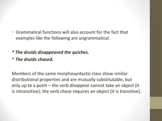 • Grammatical functions will also account for the fact that
examples like the following are ungrammatical.
* The druids disappeared the quiches.
* The druids chased.
Members of the same morphosyntactic class show similar
distributional properties and are mutually substitutable, but
only up to a point – the verb disappear cannot take an object (it
is intransitive); the verb chase requires an object (it is transitive).
 