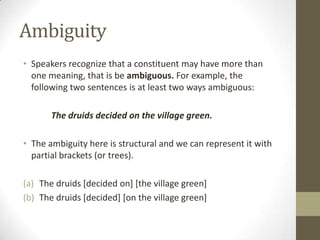 Ambiguity
• Speakers recognize that a constituent may have more than
one meaning, that is be ambiguous. For example, the
following two sentences is at least two ways ambiguous:
The druids decided on the village green.
• The ambiguity here is structural and we can represent it with
partial brackets (or trees).
(a) The druids [decided on] [the village green]
(b) The druids [decided] [on the village green]
 