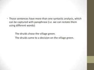 • Those sentences have more than one syntactic analysis, which
can be captured with paraphrase (i.e. we can restate them
using different words):
The druids chose the village green.
The druids came to a decision on the village green.
 