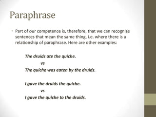 Paraphrase
• Part of our competence is, therefore, that we can recognize
sentences that mean the same thing, i.e. where there is a
relationship of paraphrase. Here are other examples:
The druids ate the quiche.
vs
The quiche was eaten by the druids.
I gave the druids the quiche.
vs
I gave the quiche to the druids.
 
