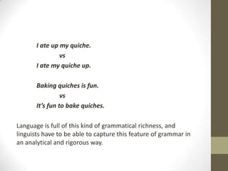 I ate up my quiche.
vs
I ate my quiche up.
Baking quiches is fun.
vs
It’s fun to bake quiches.
Language is full of this kind of grammatical richness, and
linguists have to be able to capture this feature of grammar in
an analytical and rigorous way.
 