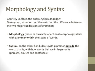Morphology and Syntax
Geoffrey Leech in the book English Language:
Description, Variation and Context cited the difference between
the two major subdivisions of grammar:
• Morphology (more particularly inflectional morphology) deals
with grammar within the scope of words.
• Syntax, on the other hand, deals with grammar outside the
word: that is, with how words behave in larger units
(phrases, clauses and sentences).
 