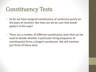 Constituency Tests
• So far we have assigned constituency of sentences purely on
the basis of intuition. But how can we be sure that words
pattern in this way?
• There are a number of different constituency tests that can be
used to decide whether a particular string (sequence of
constituents) forms a (larger) constituent. We will mention
just three of these tests.
 