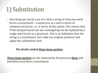 1) Substitution
• One thing we can be sure of is that a string of only one word
forms a constituent – a word acts as a unit in terms of
sentence structure; i.e. in terms of the syntax. This means that
if the string of words we are investigating can be replaced by a
single word (such as a pronoun) , this is an indication that the
string is a constituent. Let’s take our original sentence and
apply the substitution test:
The druids cooked those large quiches.
Those large quiches can be replaced by the pronoun them and
therefore must form a constituent.
 