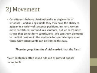 2) Movement
• Constituents behave distributionally as single units of
structure – and as single units they may have the ability to
appear in a variety of sentence positions. In short, we can
move constituents around in a sentence, but we can’t move
strings that do not form constituents. We can shunt elements
to the first position in the sentence for special emphasis or
focus. Only constituents can be fronted this way.
Those large quiches the druids cooked. (not the flans)
*Such sentences often sound odd out of context but are
acceptable.
 