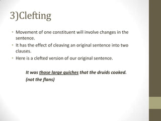 3)Clefting
• Movement of one constituent will involve changes in the
sentence.
• It has the effect of cleaving an original sentence into two
clauses.
• Here is a clefted version of our original sentence.
It was those large quiches that the druids cooked.
(not the flans)
 
