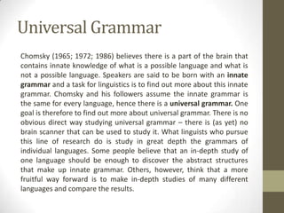 Universal Grammar
Chomsky (1965; 1972; 1986) believes there is a part of the brain that
contains innate knowledge of what is a possible language and what is
not a possible language. Speakers are said to be born with an innate
grammar and a task for linguistics is to find out more about this innate
grammar. Chomsky and his followers assume the innate grammar is
the same for every language, hence there is a universal grammar. One
goal is therefore to find out more about universal grammar. There is no
obvious direct way studying universal grammar – there is (as yet) no
brain scanner that can be used to study it. What linguists who pursue
this line of research do is study in great depth the grammars of
individual languages. Some people believe that an in-depth study of
one language should be enough to discover the abstract structures
that make up innate grammar. Others, however, think that a more
fruitful way forward is to make in-depth studies of many different
languages and compare the results.
 