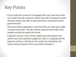 Key Points
If you study the syntax of a language then you have two tasks:
you need to break sentences down into their component parts
and you need to be able to describe these component parts
grammatically.
The prescriptive approach is one that tells you how you ought
to speak and write. The descriptive approach describes how
people actually do speak and write.
Linguistic science must remain objectively descriptive and
avoid moral and aesthetic judgment. (But it is appropriate for
linguists to focus critically on the particular standards and
values being invoked in the prescriptive debates.)
 