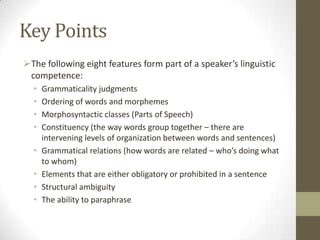 Key Points
The following eight features form part of a speaker’s linguistic
competence:
• Grammaticality judgments
• Ordering of words and morphemes
• Morphosyntactic classes (Parts of Speech)
• Constituency (the way words group together – there are
intervening levels of organization between words and sentences)
• Grammatical relations (how words are related – who’s doing what
to whom)
• Elements that are either obligatory or prohibited in a sentence
• Structural ambiguity
• The ability to paraphrase
 
