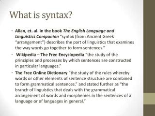What is syntax?
• Allan, et. al. in the book The English Language and
Linguistics Companion “syntax (from Ancient Greek
“arrangement”) describes the part of linguistics that examines
the way words go together to form sentences.”
• Wikipedia – The Free Encyclopedia “the study of the
principles and processes by which sentences are constructed
in particular languages.”
• The Free Online Dictionary “the study of the rules whereby
words or other elements of sentence structure are combined
to form grammatical sentences.” and stated further as “the
branch of linguistics that deals with the grammatical
arrangement of words and morphemes in the sentences of a
language or of languages in general.”
 