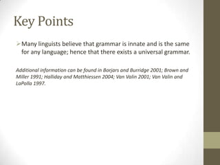 Key Points
Many linguists believe that grammar is innate and is the same
for any language; hence that there exists a universal grammar.
Additional information can be found in Borjars and Burridge 2001; Brown and
Miller 1991; Halliday and Matthiessen 2004; Van Valin 2001; Van Valin and
LaPolla 1997.
 