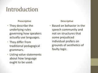 Introduction
Prescriptive
• They describe the
underlying rules
governing how speakers
actually use languages.
• They differ from
traditional pedagogical
grammars.
• Listing value statements
about how language
ought to be used.
Descriptive
• Based on behavior in the
speech community and
not on structures that
some prejudiced
individual prefers on
grounds of aesthetics of
faulty logic.
 