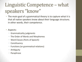 Linguistic Competence – what
speakers “know”
• The main goal of a grammatical theory is to capture what it is
that all native speakers know about their language structure;
in other words, their competence.
• Aspects:
• Grammaticality judgments
• The Order of Words and Morphemes
• Word Classes (Parts of Speech)
• Constituency
• Functions (or grammatical relations)
• Ambiguity
• Paraphrase
 