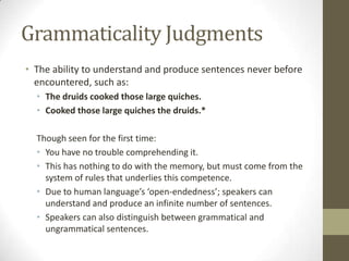 Grammaticality Judgments
• The ability to understand and produce sentences never before
encountered, such as:
• The druids cooked those large quiches.
• Cooked those large quiches the druids.*
Though seen for the first time:
• You have no trouble comprehending it.
• This has nothing to do with the memory, but must come from the
system of rules that underlies this competence.
• Due to human language’s ‘open-endedness’; speakers can
understand and produce an infinite number of sentences.
• Speakers can also distinguish between grammatical and
ungrammatical sentences.
 