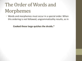 The Order of Words and
Morphemes
• Words and morphemes must occur in a special order. When
this ordering is not followed, ungrammaticality results, as in
Cooked those large quiches the druids.*
 
