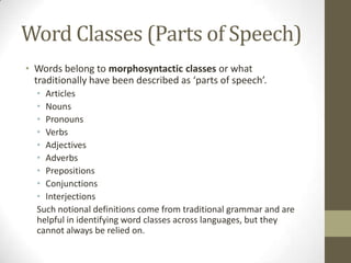 Word Classes (Parts of Speech)
• Words belong to morphosyntactic classes or what
traditionally have been described as ‘parts of speech’.
• Articles
• Nouns
• Pronouns
• Verbs
• Adjectives
• Adverbs
• Prepositions
• Conjunctions
• Interjections
Such notional definitions come from traditional grammar and are
helpful in identifying word classes across languages, but they
cannot always be relied on.
 