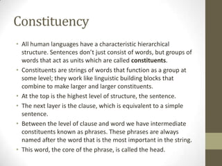Constituency
• All human languages have a characteristic hierarchical
structure. Sentences don’t just consist of words, but groups of
words that act as units which are called constituents.
• Constituents are strings of words that function as a group at
some level; they work like linguistic building blocks that
combine to make larger and larger constituents.
• At the top is the highest level of structure, the sentence.
• The next layer is the clause, which is equivalent to a simple
sentence.
• Between the level of clause and word we have intermediate
constituents known as phrases. These phrases are always
named after the word that is the most important in the string.
• This word, the core of the phrase, is called the head.
 