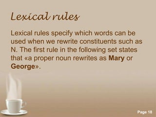 Lexical rules
Lexical rules specify which words can be
used when we rewrite constituents such as
N. The first rule in the following set states
that «a proper noun rewrites as Mary or
George».

Powerpoint Templates

Page 18

 