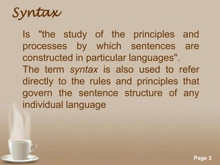 Syntax
Is "the study of the principles and
processes by which sentences are
constructed in particular languages".
The term syntax is also used to refer
directly to the rules and principles that
govern the sentence structure of any
individual language

Powerpoint Templates

Page 3

 