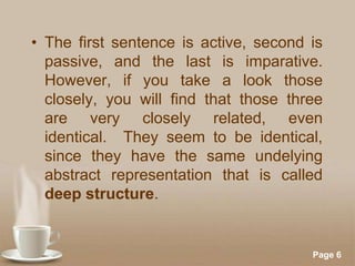 • The first sentence is active, second is
passive, and the last is imparative.
However, if you take a look those
closely, you will find that those three
are very closely related, even
identical. They seem to be identical,
since they have the same undelying
abstract representation that is called
deep structure.

Powerpoint Templates

Page 6

 