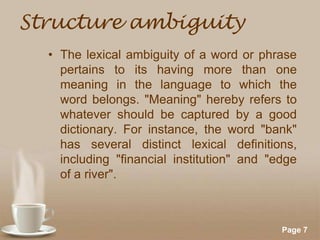 Structure ambiguity
• The lexical ambiguity of a word or phrase
pertains to its having more than one
meaning in the language to which the
word belongs. "Meaning" hereby refers to
whatever should be captured by a good
dictionary. For instance, the word "bank"
has several distinct lexical definitions,
including "financial institution" and "edge
of a river".

Powerpoint Templates

Page 7

 