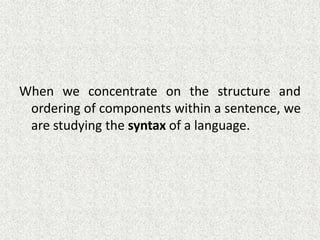 When we concentrate on the structure and
ordering of components within a sentence, we
are studying the syntax of a language.

 