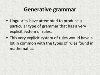 Generative grammar
 Linguistics have attempted to produce a
particular type of grammar that has a very
explicit system of rules.
 This very explicit system of rules would have a
lot in common with the types of rules found in
mathematics.

 