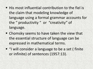  His most influential contribution to the fiel is
the claim that modeling knowledge of
language using a formal grammar accounts for
the “ productivity “ or “creativity” of
language.
 Chomsky seems to have taken the view that
the essential structure of language can be
expressed in mathematical terms.
 “I will consider a language to be a set ( finite
or infinite) of sentences (1957:13).

 
