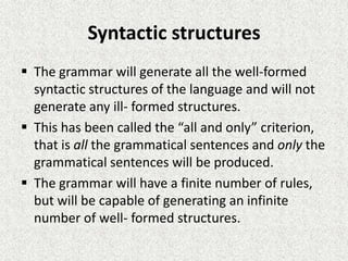 Syntactic structures
 The grammar will generate all the well-formed
syntactic structures of the language and will not
generate any ill- formed structures.
 This has been called the “all and only” criterion,
that is all the grammatical sentences and only the
grammatical sentences will be produced.
 The grammar will have a finite number of rules,
but will be capable of generating an infinite
number of well- formed structures.

 