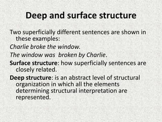 Deep and surface structure
Two superficially different sentences are shown in
these examples:
Charlie broke the window.
The window was broken by Charlie.
Surface structure: how superficially sentences are
closely related.
Deep structure: is an abstract level of structural
organization in which all the elements
determining structural interpretation are
represented.

 