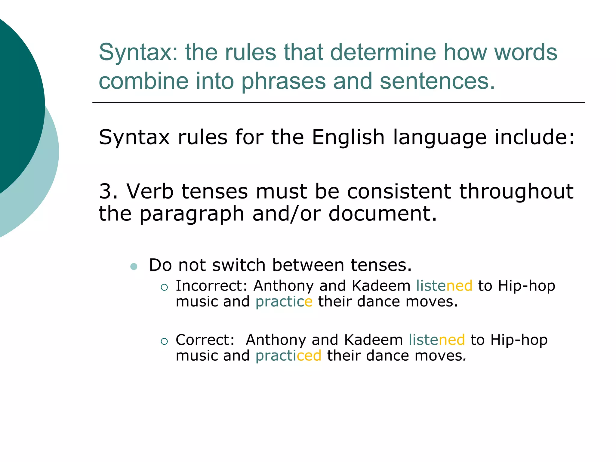 Syntax: the rules that determine how words
combine into phrases and sentences.
Syntax rules for the English language include:

3. Verb tenses must be consistent throughout
the paragraph and/or document.


Do not switch between tenses.




Incorrect: Anthony and Kadeem listened to Hip-hop
music and practice their dance moves.
Correct: Anthony and Kadeem listened to Hip-hop
music and practiced their dance moves.

 