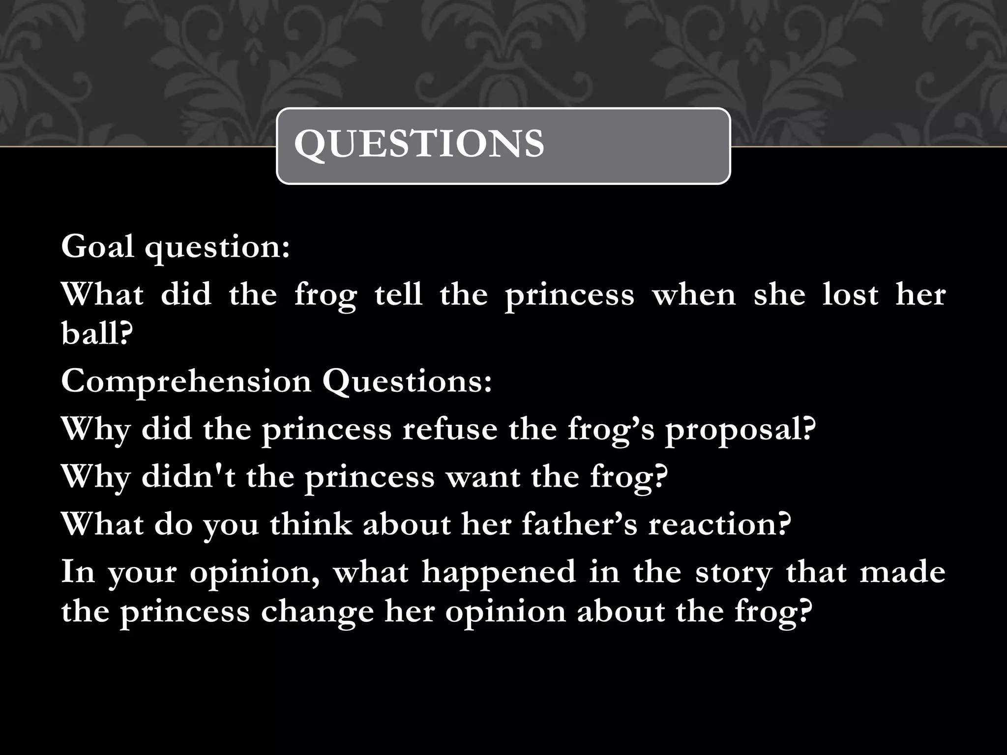 Goal question:
What did the frog tell the princess when she lost her
ball?
Comprehension Questions:
Why did the princess refuse the frog’s proposal?
Why didn't the princess want the frog?
What do you think about her father’s reaction?
In your opinion, what happened in the story that made
the princess change her opinion about the frog?
QUESTIONS
 