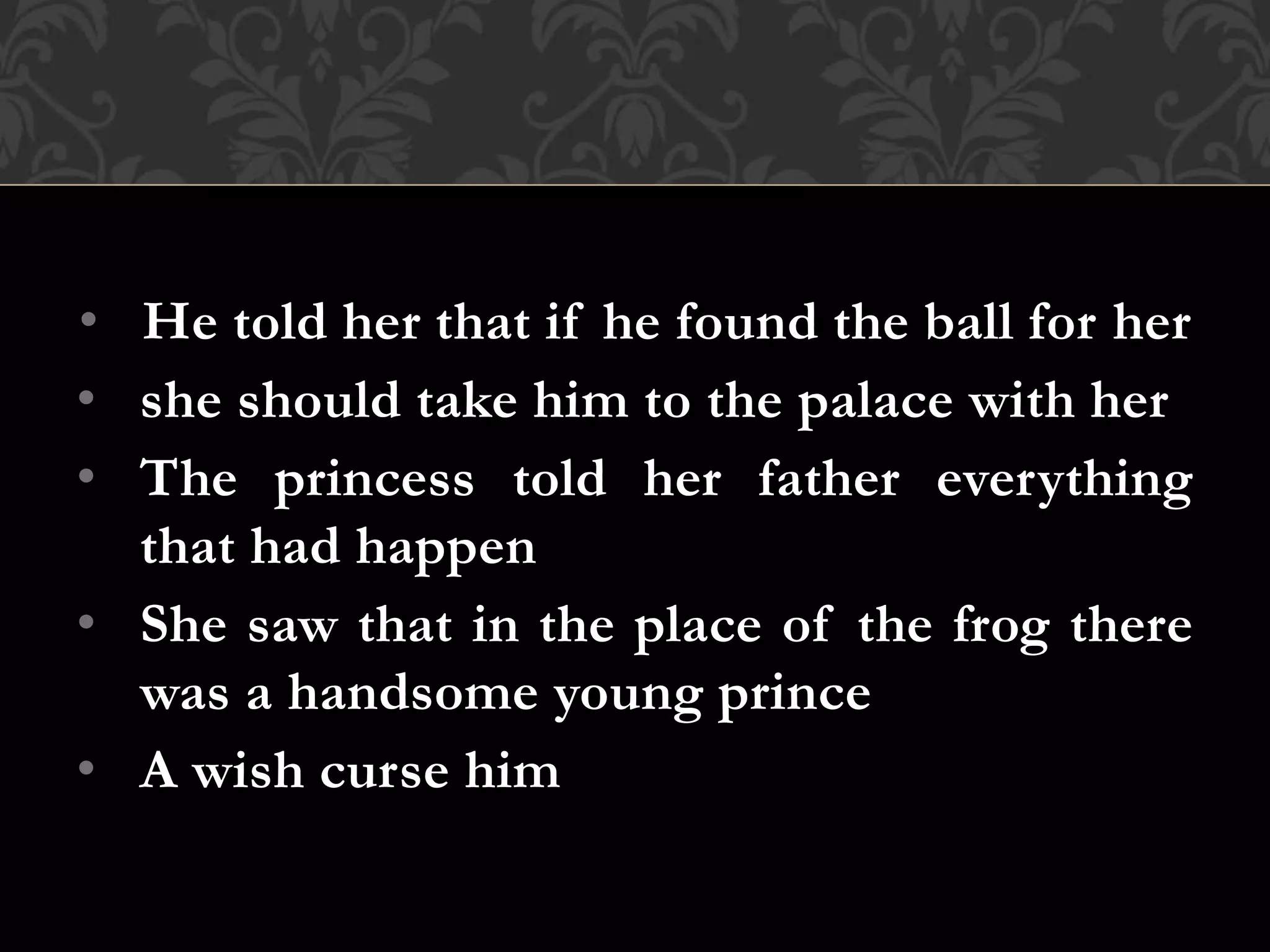• He told her that if he found the ball for her
• she should take him to the palace with her
• The princess told her father everything
that had happen
• She saw that in the place of the frog there
was a handsome young prince
• A wish curse him
 