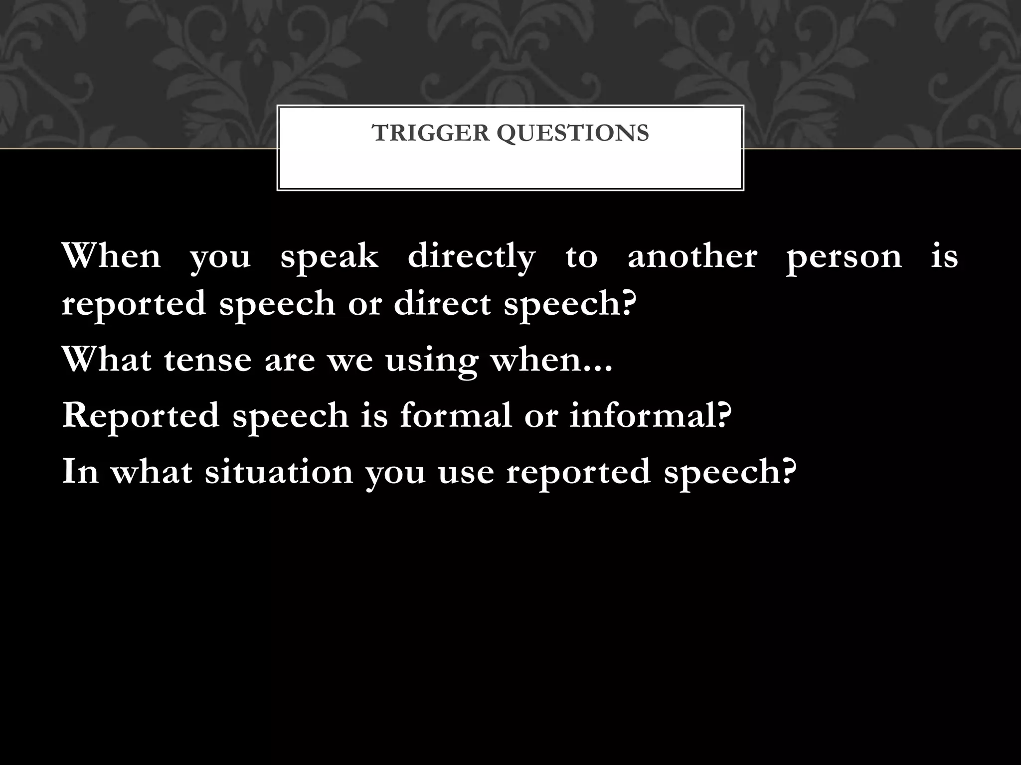 When you speak directly to another person is
reported speech or direct speech?
What tense are we using when...
Reported speech is formal or informal?
In what situation you use reported speech?
TRIGGER QUESTIONS
 