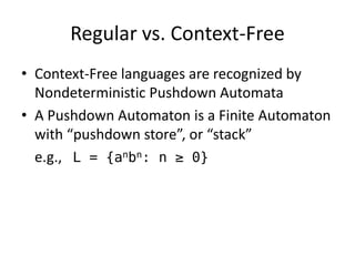 Regular vs. Context-Free 
•Context-Free languages are recognized by Nondeterministic Pushdown Automata 
•A Pushdown Automaton is a Finite Automaton with “pushdown store”, or “stack” 
e.g., L = {anbn: n ≥ 0}  