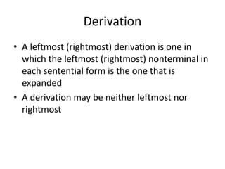 Derivation 
•A leftmost (rightmost) derivation is one in which the leftmost (rightmost) nonterminal in each sentential form is the one that is expanded 
•A derivation may be neither leftmost nor rightmost  