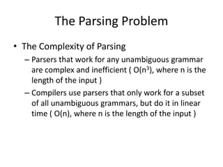 The Parsing Problem 
•The Complexity of Parsing 
–Parsers that work for any unambiguous grammar are complex and inefficient ( O(n3), where n is the length of the input ) 
–Compilers use parsers that only work for a subset of all unambiguous grammars, but do it in linear time ( O(n), where n is the length of the input )  