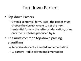 Top-down Parsers 
•Top-down Parsers 
–Given a sentential form, xA , the parser must choose the correct A-rule to get the next sentential form in the leftmost derivation, using only the first token produced by A 
•The most common top-down parsing algorithms: 
–Recursive descent - a coded implementation 
–LL parsers - table driven implementation  