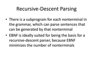Recursive-Descent Parsing 
•There is a subprogram for each nonterminal in the grammar, which can parse sentences that can be generated by that nonterminal 
•EBNF is ideally suited for being the basis for a recursive-descent parser, because EBNF minimizes the number of nonterminals  