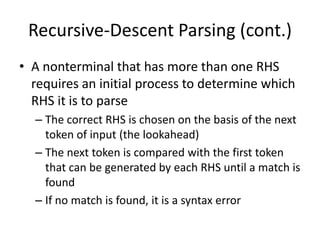 Recursive-Descent Parsing (cont.) 
•A nonterminal that has more than one RHS requires an initial process to determine which RHS it is to parse 
–The correct RHS is chosen on the basis of the next token of input (the lookahead) 
–The next token is compared with the first token that can be generated by each RHS until a match is found 
–If no match is found, it is a syntax error  