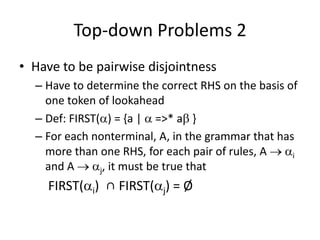 Top-down Problems 2 
•Have to be pairwise disjointness 
–Have to determine the correct RHS on the basis of one token of lookahead 
–Def: FIRST() = {a |  =>* a } 
–For each nonterminal, A, in the grammar that has more than one RHS, for each pair of rules, A  i and A  j, it must be true that 
FIRST(i) ∩ FIRST(j) = Ø  
