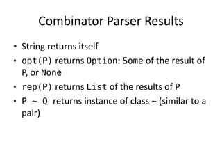 Combinator Parser Results 
•String returns itself 
•opt(P) returns Option: Some of the result of P, or None 
•rep(P) returns List of the results of P 
•P ~ Q returns instance of class ~ (similar to a pair)  
