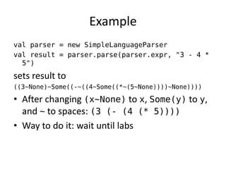 Example 
val parser = new SimpleLanguageParser 
val result = parser.parse(parser.expr, "3 - 4 * 5") 
sets result to 
((3~None)~Some((-~((4~Some((*~(5~None))))~None)))) 
•After changing (x~None) to x, Some(y) to y, and ~ to spaces: (3 (- (4 (* 5)))) 
•Way to do it: wait until labs  
